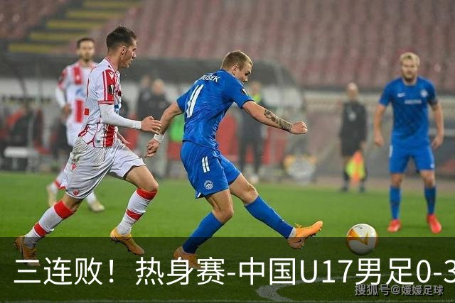 三连败！热身赛-中国U17男足0-3阿根廷队