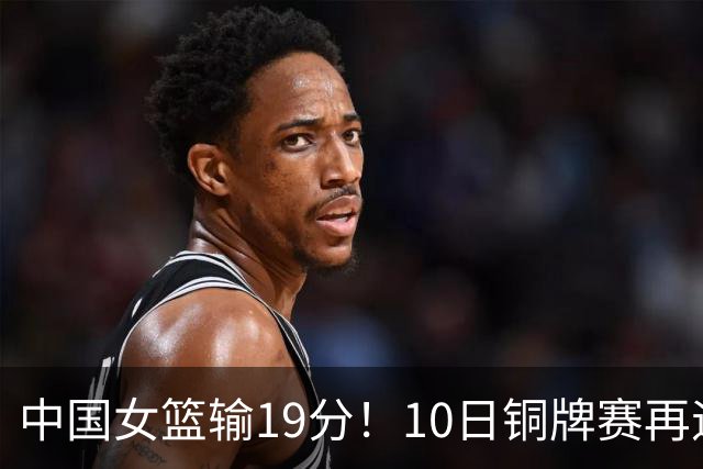 中国女篮输19分！10日铜牌赛再遇老对手，日澳两强队争冠