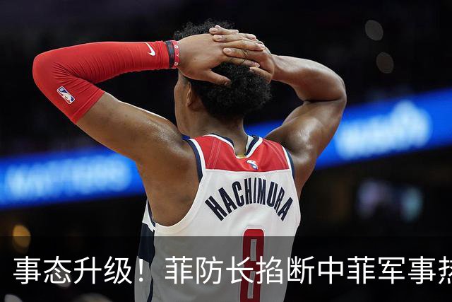 事态升级！菲防长掐断中菲军事热线，叫嚣中方必须先让步才恢复