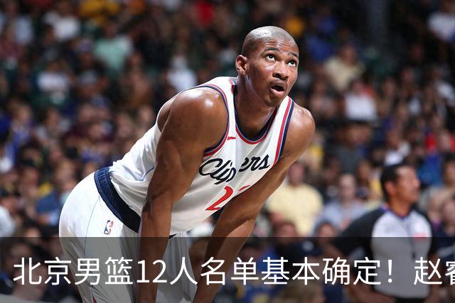 北京男篮12人名单基本确定！赵睿携手三外援，李楠打造全新争冠体系