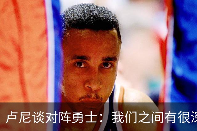 卢尼谈对阵勇士：我们之间有很深的渊源，这总是很有趣