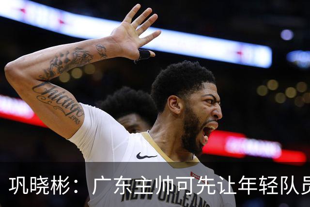 巩晓彬：广东主帅可先让年轻队员上场冲一冲 外教的用人值得商榷