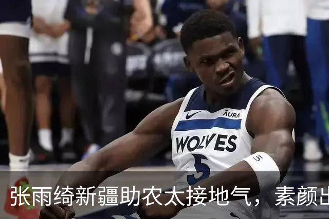 张雨绮新疆助农太接地气，素颜出镜，这才是艺人该有的样子