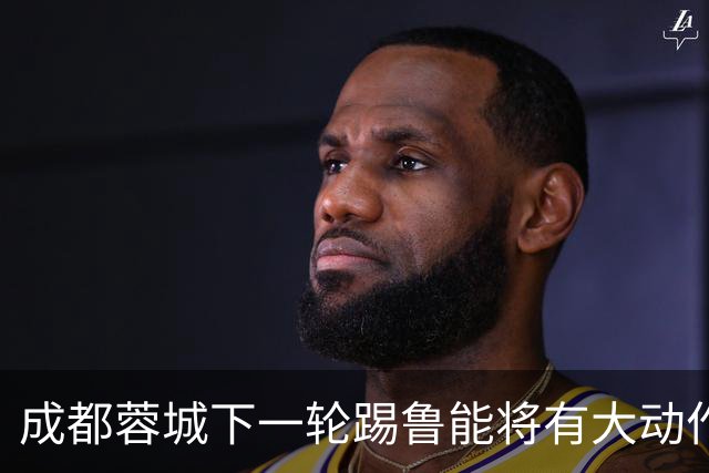 成都蓉城下一轮踢鲁能将有大动作调整，多位状态不佳的球员或无缘首发