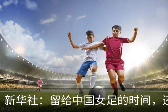 新华社：留给中国女足的时间，还有多少？