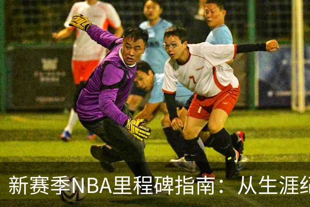 新赛季NBA里程碑指南：从生涯纪录到队史丰碑