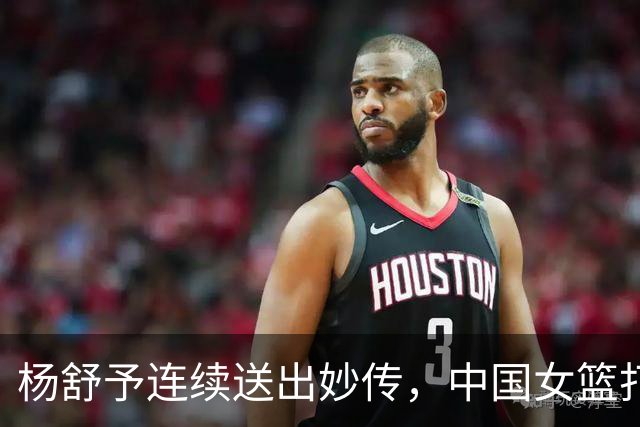 杨舒予连续送出妙传，中国女篮打出17-5领先中国台北12分