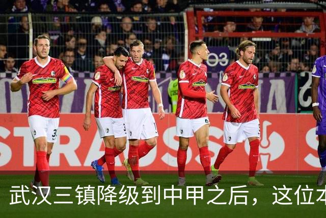 武汉三镇降级到中甲之后，这位本土强援有可能被送走，值得期待