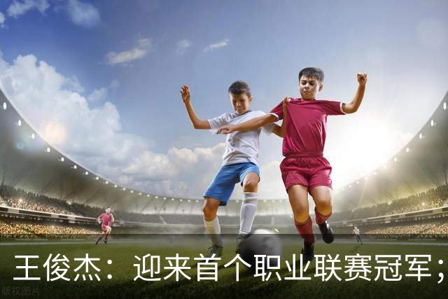 王俊杰：迎来首个职业联赛冠军；感谢浙江队给我这个锻炼机会