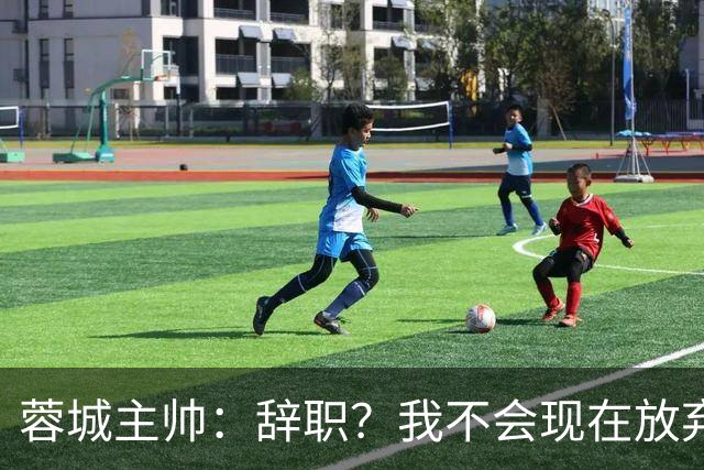 蓉城主帅：辞职？我不会现在放弃，能赢得冠军是我们唯一的选项
