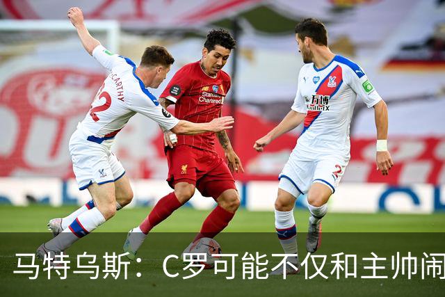 马特乌斯：C罗可能不仅和主帅闹僵了，或也失去了队友的支持