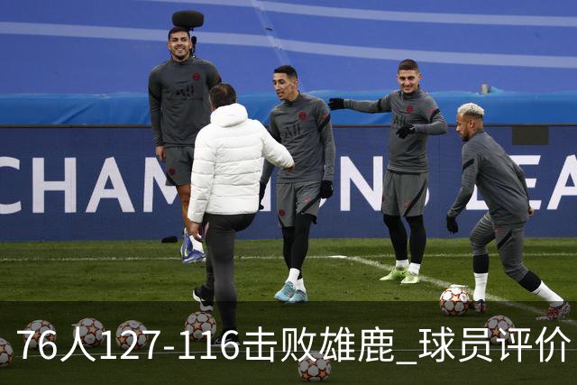 76人127-116击败雄鹿 球员评价：5人优秀，2人良好，3人低迷