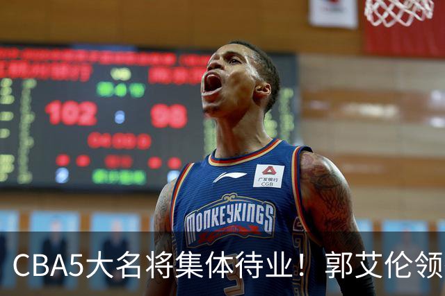 CBA5大名将集体待业！郭艾伦领衔，有人宁拒高薪也不降级